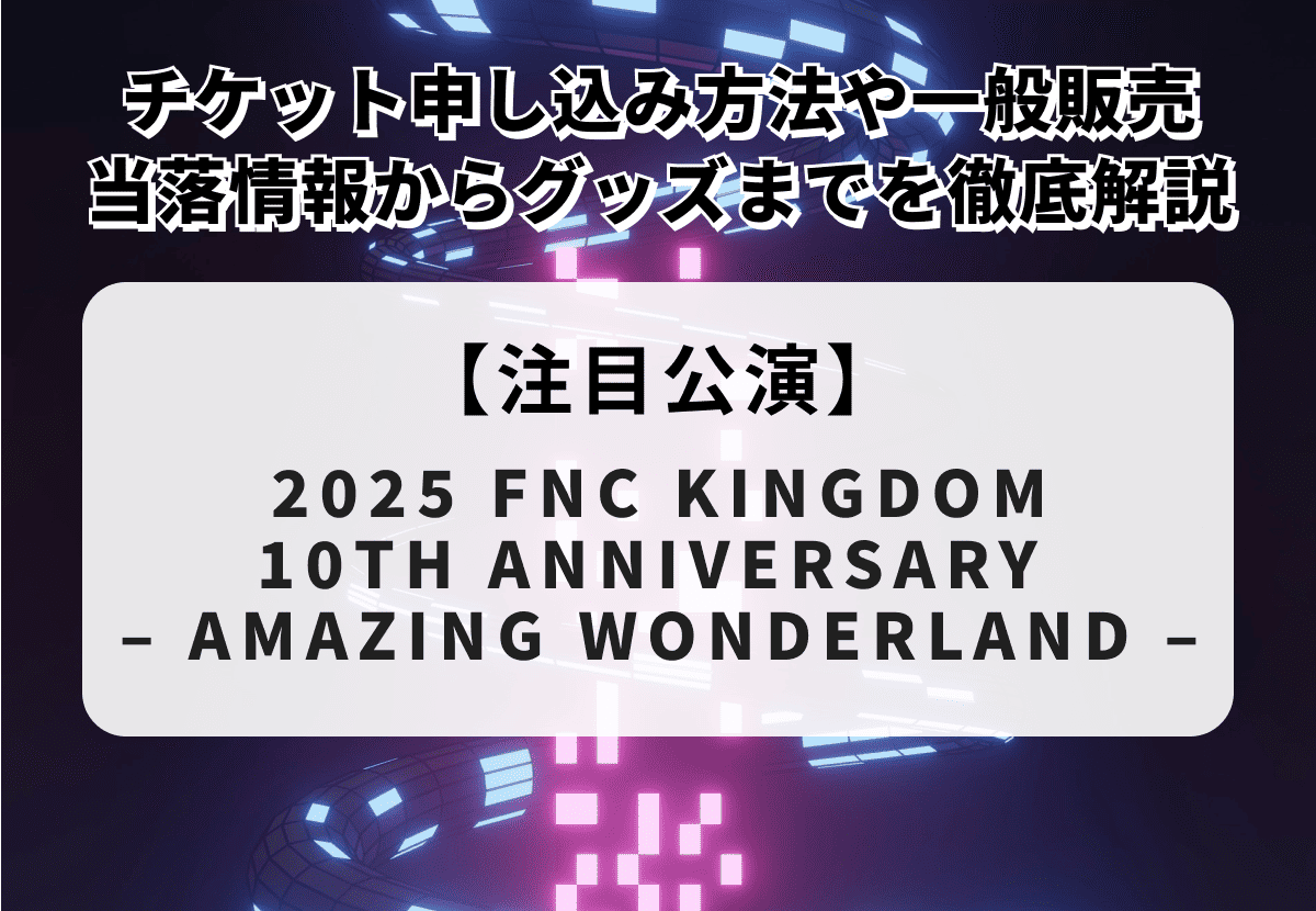 【2025 FNC KINGDOM 10TH ANNIVERSARY – AMAZING WONDERLAND –】チケット申し込み方法や一般販売、当落情報・グッズまで徹底解説！
