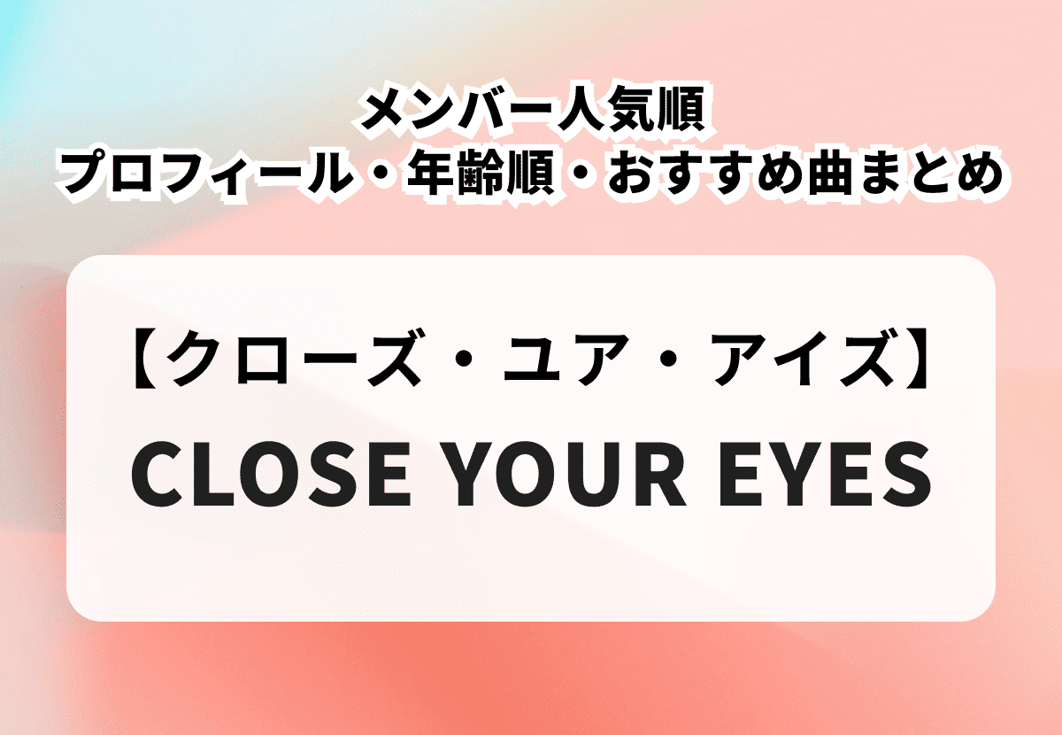 【CLOSE YOUR EYES】メンバー人気順プロフィール・年齢順・おすすめ曲を徹底解説
