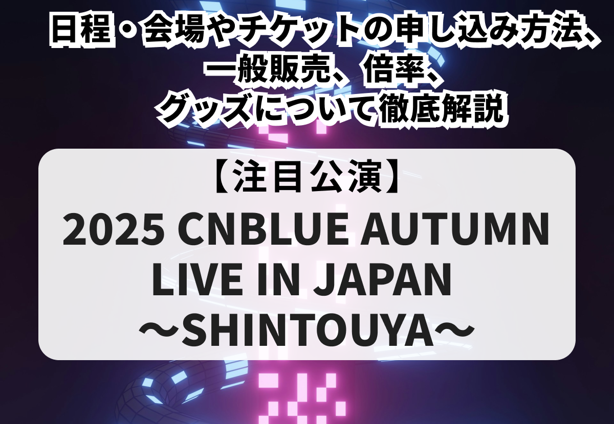 【2025 CNBLUE AUTUMN LIVE IN JAPAN ～SHINTOUYA～】チケット申し込み方法や一般販売、当落情報・グッズまで徹底解説！